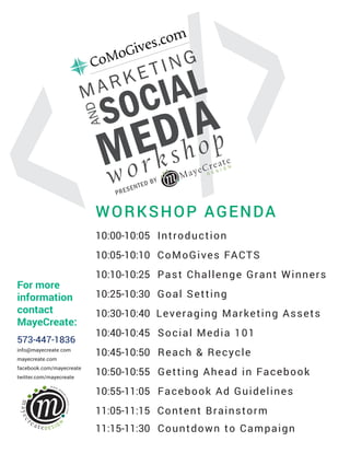 WORKSHOP AGENDA
>/< MayeCreate
D E S I G N
MARKETING
SOCIALAND
MEDIA
workshop
PRESENTED BY
For more
information
contact
MayeCreate:
573-447-1836
info@mayecreate.com
mayecreate.com
facebook.com/mayecreate
twitter.com/mayecreate
10:00-10:05 Introduction
10:05-10:10 CoMoGives FACTS
10:10-10:25 Past Challenge Grant Winners
10:25-10:30 Goal Setting
10:30-10:40 Leveraging Marketing Assets
10:40-10:45 Social Media 101
10:45-10:50 Reach & Recycle
10:50-10:55 Getting Ahead in Facebook
10:55-11:05 Facebook Ad Guidelines
11:05-11:15 	Content Brainstorm
11:15-11:30 Countdown to Campaign
 