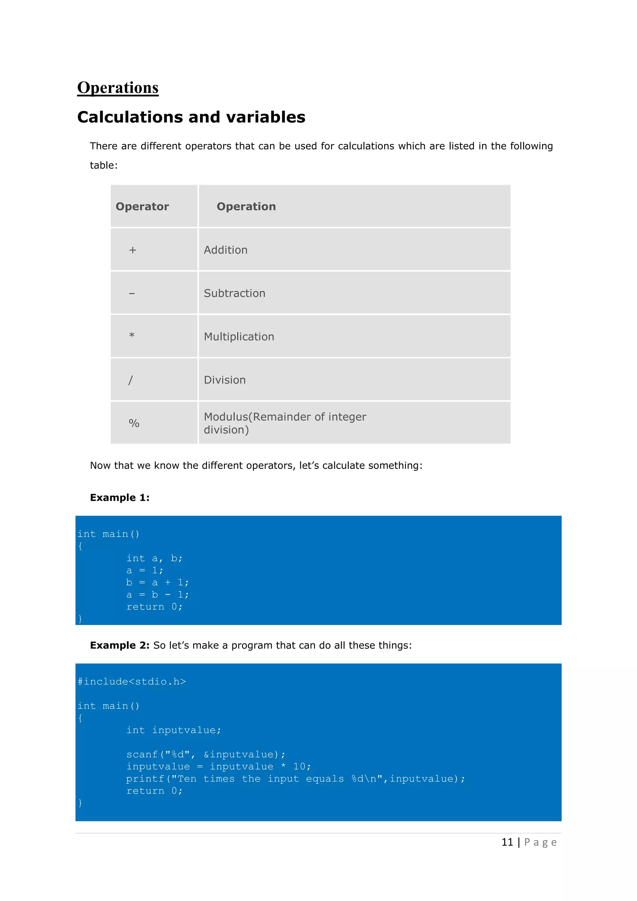 11 | P a g e
Operations
Calculations and variables
There are different operators that can be used for calculations which are listed in the following
table:
Operator Operation
+ Addition
– Subtraction
* Multiplication
/ Division
%
Modulus(Remainder of integer
division)
Now that we know the different operators, let’s calculate something:
Example 1:
int main()
{
int a, b;
a = 1;
b = a + 1;
a = b - 1;
return 0;
}
Example 2: So let’s make a program that can do all these things:
#include<stdio.h>
int main()
{
int inputvalue;
scanf("%d", &inputvalue);
inputvalue = inputvalue * 10;
printf("Ten times the input equals %dn",inputvalue);
return 0;
}
 