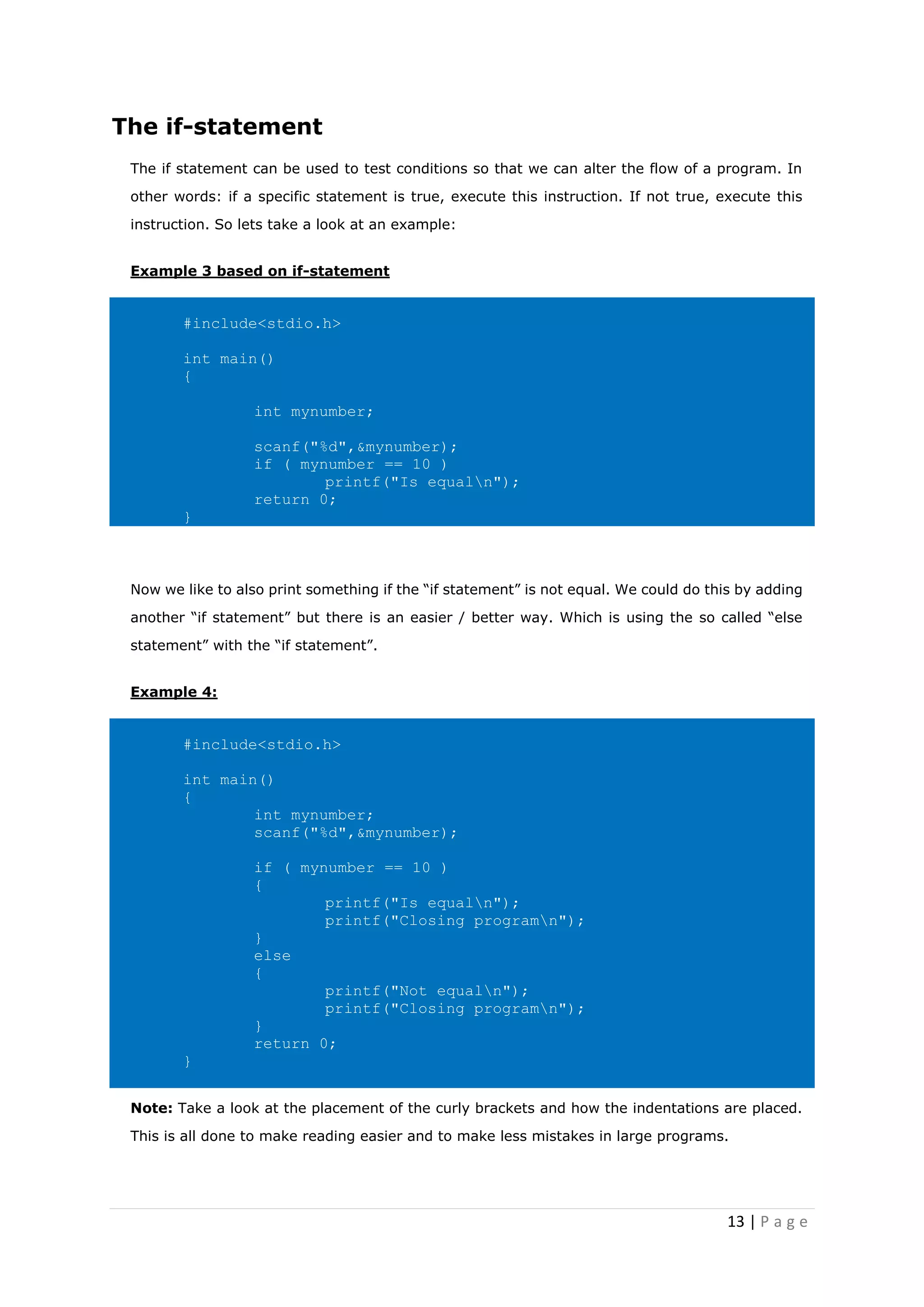 13 | P a g e
The if-statement
The if statement can be used to test conditions so that we can alter the flow of a program. In
other words: if a specific statement is true, execute this instruction. If not true, execute this
instruction. So lets take a look at an example:
Example 3 based on if-statement
#include<stdio.h>
int main()
{
int mynumber;
scanf("%d",&mynumber);
if ( mynumber == 10 )
printf("Is equaln");
return 0;
}
Now we like to also print something if the “if statement” is not equal. We could do this by adding
another “if statement” but there is an easier / better way. Which is using the so called “else
statement” with the “if statement”.
Example 4:
#include<stdio.h>
int main()
{
int mynumber;
scanf("%d",&mynumber);
if ( mynumber == 10 )
{
printf("Is equaln");
printf("Closing programn");
}
else
{
printf("Not equaln");
printf("Closing programn");
}
return 0;
}
Note: Take a look at the placement of the curly brackets and how the indentations are placed.
This is all done to make reading easier and to make less mistakes in large programs.
 