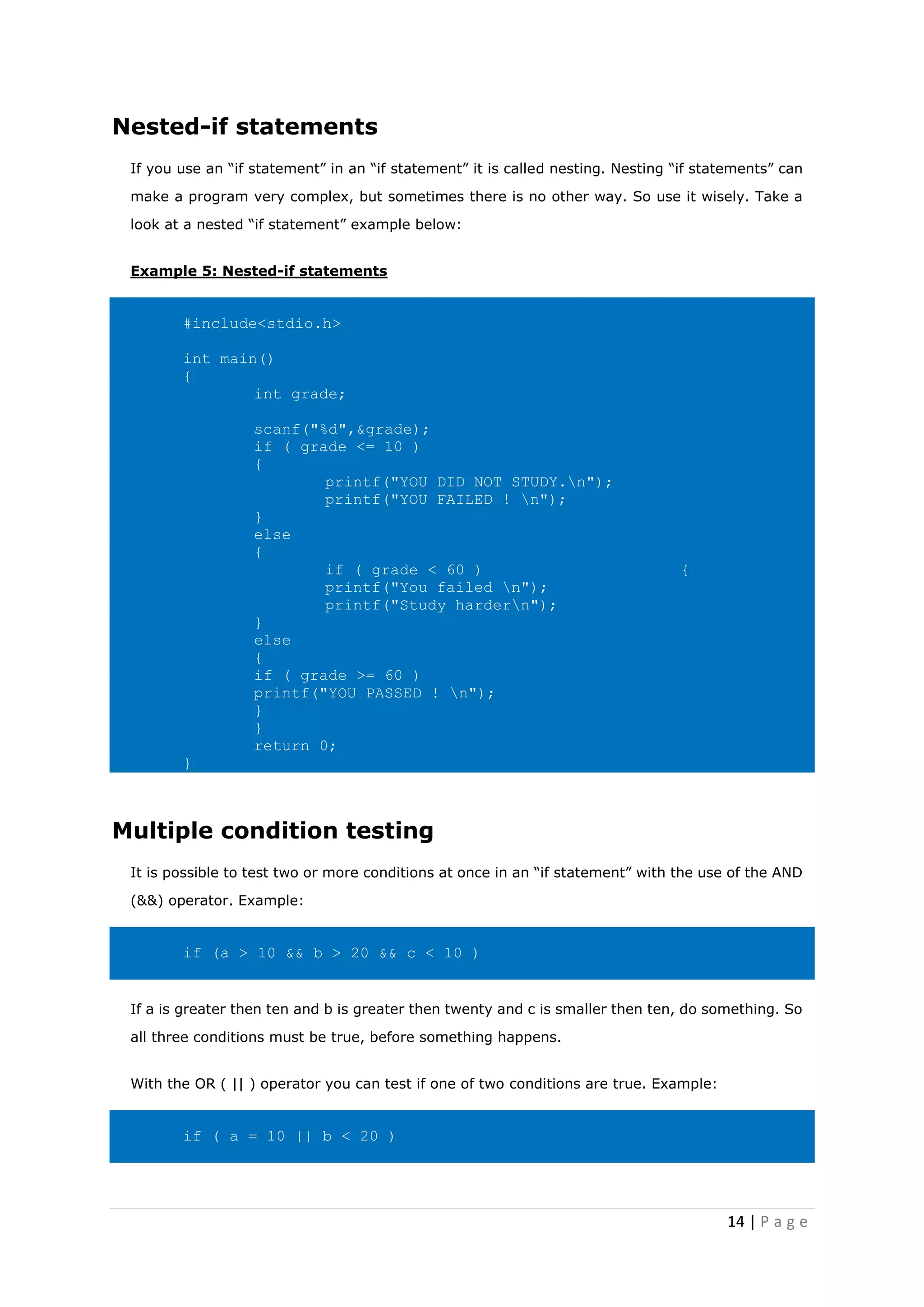 14 | P a g e
Nested-if statements
If you use an “if statement” in an “if statement” it is called nesting. Nesting “if statements” can
make a program very complex, but sometimes there is no other way. So use it wisely. Take a
look at a nested “if statement” example below:
Example 5: Nested-if statements
#include<stdio.h>
int main()
{
int grade;
scanf("%d",&grade);
if ( grade <= 10 )
{
printf("YOU DID NOT STUDY.n");
printf("YOU FAILED ! n");
}
else
{
if ( grade < 60 ) {
printf("You failed n");
printf("Study hardern");
}
else
{
if ( grade >= 60 )
printf("YOU PASSED ! n");
}
}
return 0;
}
Multiple condition testing
It is possible to test two or more conditions at once in an “if statement” with the use of the AND
(&&) operator. Example:
if (a > 10 && b > 20 && c < 10 )
If a is greater then ten and b is greater then twenty and c is smaller then ten, do something. So
all three conditions must be true, before something happens.
With the OR ( || ) operator you can test if one of two conditions are true. Example:
if ( a = 10 || b < 20 )
 