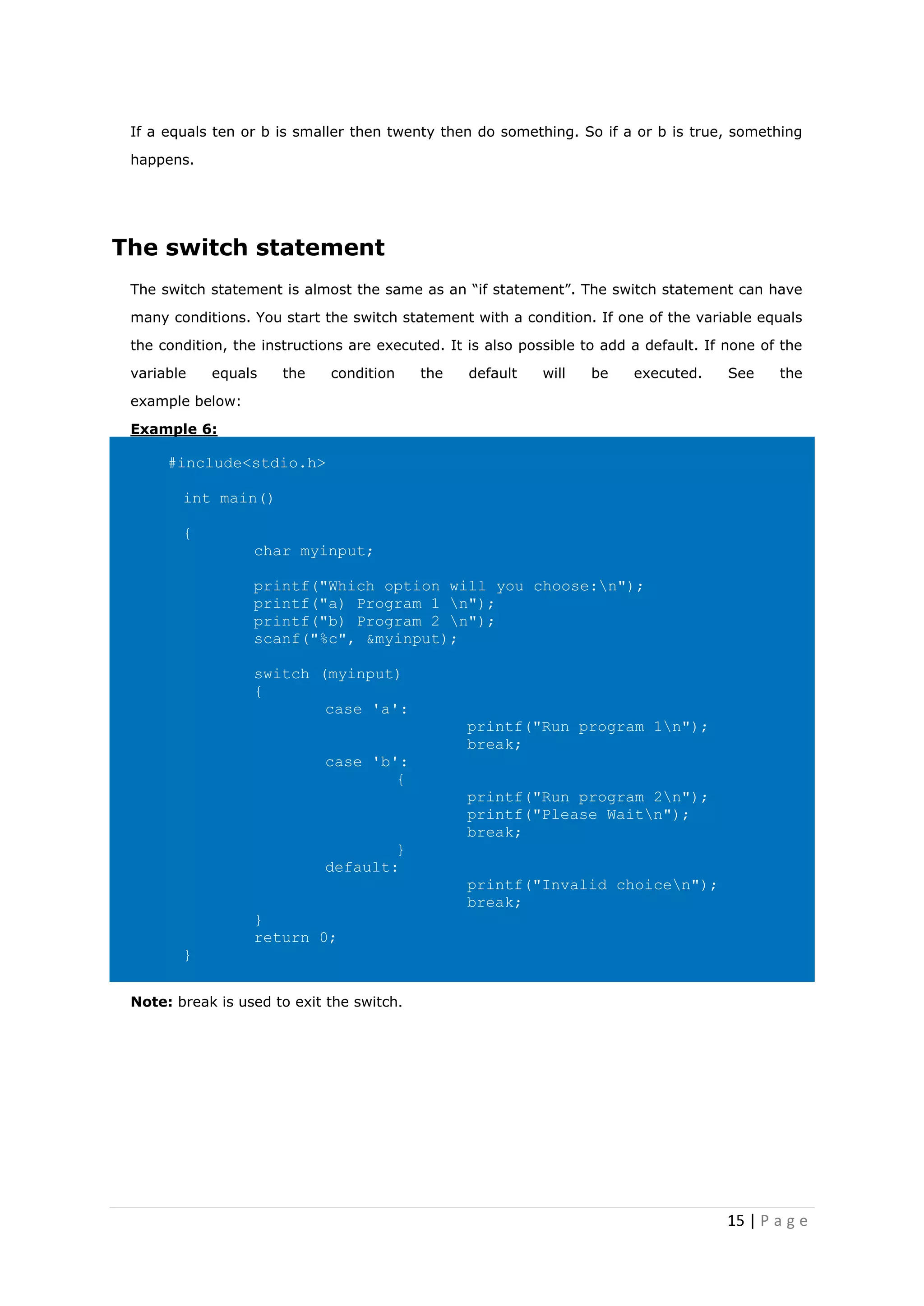 15 | P a g e
If a equals ten or b is smaller then twenty then do something. So if a or b is true, something
happens.
The switch statement
The switch statement is almost the same as an “if statement”. The switch statement can have
many conditions. You start the switch statement with a condition. If one of the variable equals
the condition, the instructions are executed. It is also possible to add a default. If none of the
variable equals the condition the default will be executed. See the
example below:
Example 6:
#include<stdio.h>
int main()
{
char myinput;
printf("Which option will you choose:n");
printf("a) Program 1 n");
printf("b) Program 2 n");
scanf("%c", &myinput);
switch (myinput)
{
case 'a':
printf("Run program 1n");
break;
case 'b':
{
printf("Run program 2n");
printf("Please Waitn");
break;
}
default:
printf("Invalid choicen");
break;
}
return 0;
}
Note: break is used to exit the switch.
 