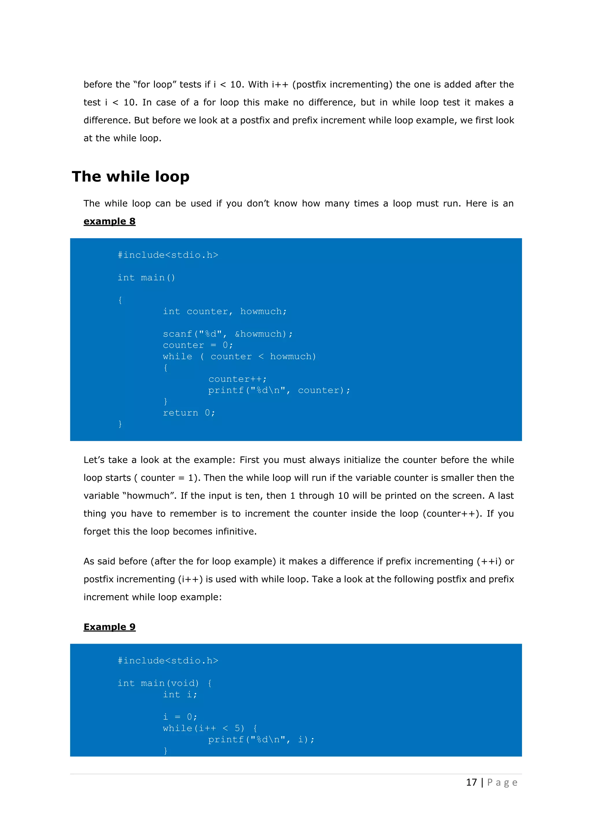 17 | P a g e
before the “for loop” tests if i < 10. With i++ (postfix incrementing) the one is added after the
test i < 10. In case of a for loop this make no difference, but in while loop test it makes a
difference. But before we look at a postfix and prefix increment while loop example, we first look
at the while loop.
The while loop
The while loop can be used if you don’t know how many times a loop must run. Here is an
example 8
#include<stdio.h>
int main()
{
int counter, howmuch;
scanf("%d", &howmuch);
counter = 0;
while ( counter < howmuch)
{
counter++;
printf("%dn", counter);
}
return 0;
}
Let’s take a look at the example: First you must always initialize the counter before the while
loop starts ( counter = 1). Then the while loop will run if the variable counter is smaller then the
variable “howmuch”. If the input is ten, then 1 through 10 will be printed on the screen. A last
thing you have to remember is to increment the counter inside the loop (counter++). If you
forget this the loop becomes infinitive.
As said before (after the for loop example) it makes a difference if prefix incrementing (++i) or
postfix incrementing (i++) is used with while loop. Take a look at the following postfix and prefix
increment while loop example:
Example 9
#include<stdio.h>
int main(void) {
int i;
i = 0;
while(i++ < 5) {
printf("%dn", i);
}
 