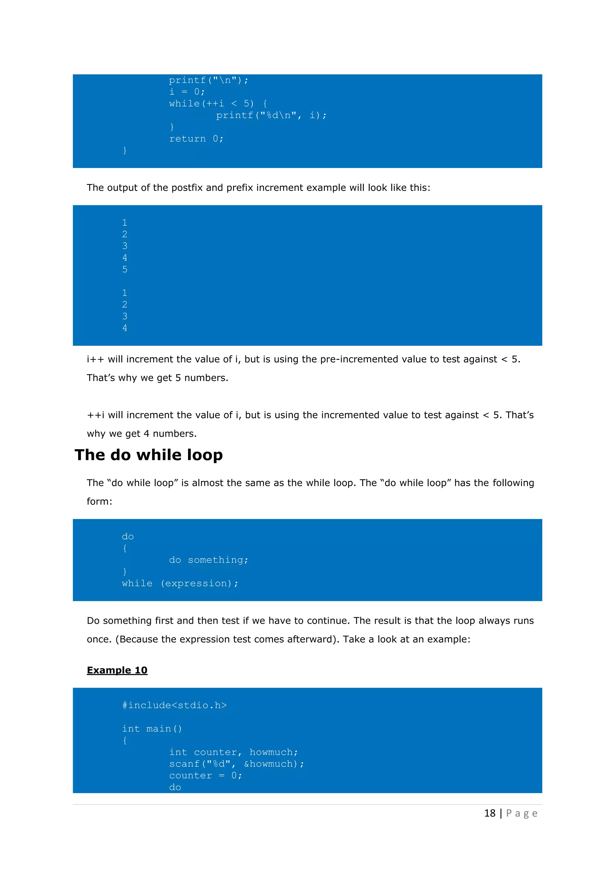 18 | P a g e
printf("n");
i = 0;
while(++i < 5) {
printf("%dn", i);
}
return 0;
}
The output of the postfix and prefix increment example will look like this:
1
2
3
4
5
1
2
3
4
i++ will increment the value of i, but is using the pre-incremented value to test against < 5.
That’s why we get 5 numbers.
++i will increment the value of i, but is using the incremented value to test against < 5. That’s
why we get 4 numbers.
The do while loop
The “do while loop” is almost the same as the while loop. The “do while loop” has the following
form:
do
{
do something;
}
while (expression);
Do something first and then test if we have to continue. The result is that the loop always runs
once. (Because the expression test comes afterward). Take a look at an example:
Example 10
#include<stdio.h>
int main()
{
int counter, howmuch;
scanf("%d", &howmuch);
counter = 0;
do
 