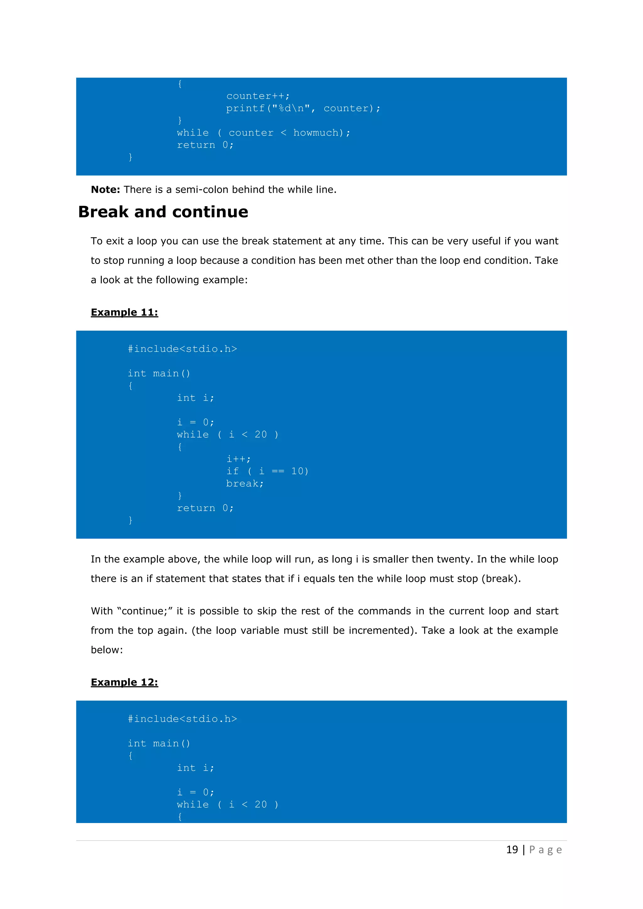 19 | P a g e
{
counter++;
printf("%dn", counter);
}
while ( counter < howmuch);
return 0;
}
Note: There is a semi-colon behind the while line.
Break and continue
To exit a loop you can use the break statement at any time. This can be very useful if you want
to stop running a loop because a condition has been met other than the loop end condition. Take
a look at the following example:
Example 11:
#include<stdio.h>
int main()
{
int i;
i = 0;
while ( i < 20 )
{
i++;
if ( i == 10)
break;
}
return 0;
}
In the example above, the while loop will run, as long i is smaller then twenty. In the while loop
there is an if statement that states that if i equals ten the while loop must stop (break).
With “continue;” it is possible to skip the rest of the commands in the current loop and start
from the top again. (the loop variable must still be incremented). Take a look at the example
below:
Example 12:
#include<stdio.h>
int main()
{
int i;
i = 0;
while ( i < 20 )
{
 
