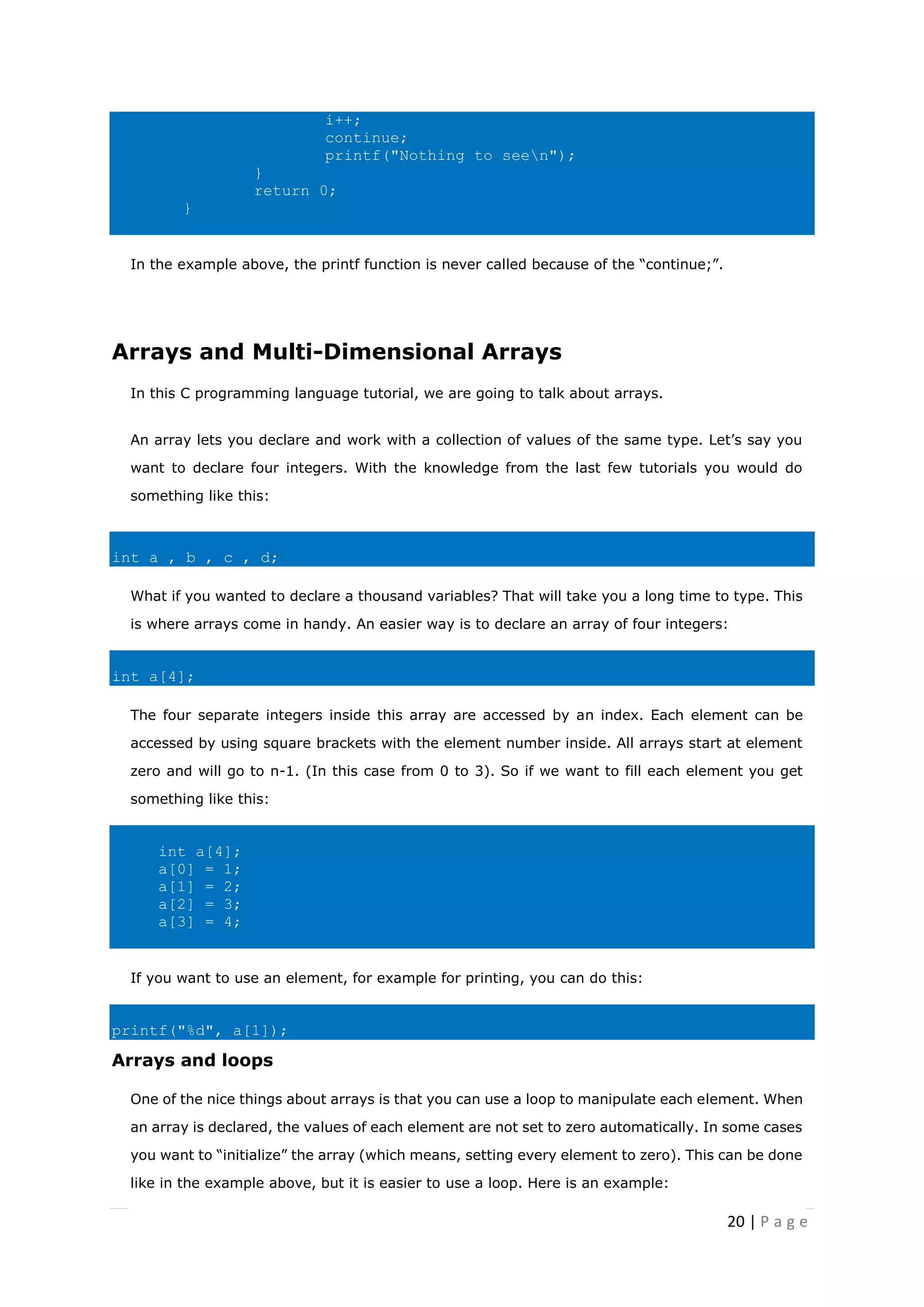 20 | P a g e
i++;
continue;
printf("Nothing to seen");
}
return 0;
}
In the example above, the printf function is never called because of the “continue;”.
Arrays and Multi-Dimensional Arrays
In this C programming language tutorial, we are going to talk about arrays.
An array lets you declare and work with a collection of values of the same type. Let’s say you
want to declare four integers. With the knowledge from the last few tutorials you would do
something like this:
int a , b , c , d;
What if you wanted to declare a thousand variables? That will take you a long time to type. This
is where arrays come in handy. An easier way is to declare an array of four integers:
int a[4];
The four separate integers inside this array are accessed by an index. Each element can be
accessed by using square brackets with the element number inside. All arrays start at element
zero and will go to n-1. (In this case from 0 to 3). So if we want to fill each element you get
something like this:
int a[4];
a[0] = 1;
a[1] = 2;
a[2] = 3;
a[3] = 4;
If you want to use an element, for example for printing, you can do this:
printf("%d", a[1]);
Arrays and loops
One of the nice things about arrays is that you can use a loop to manipulate each element. When
an array is declared, the values of each element are not set to zero automatically. In some cases
you want to “initialize” the array (which means, setting every element to zero). This can be done
like in the example above, but it is easier to use a loop. Here is an example:
 