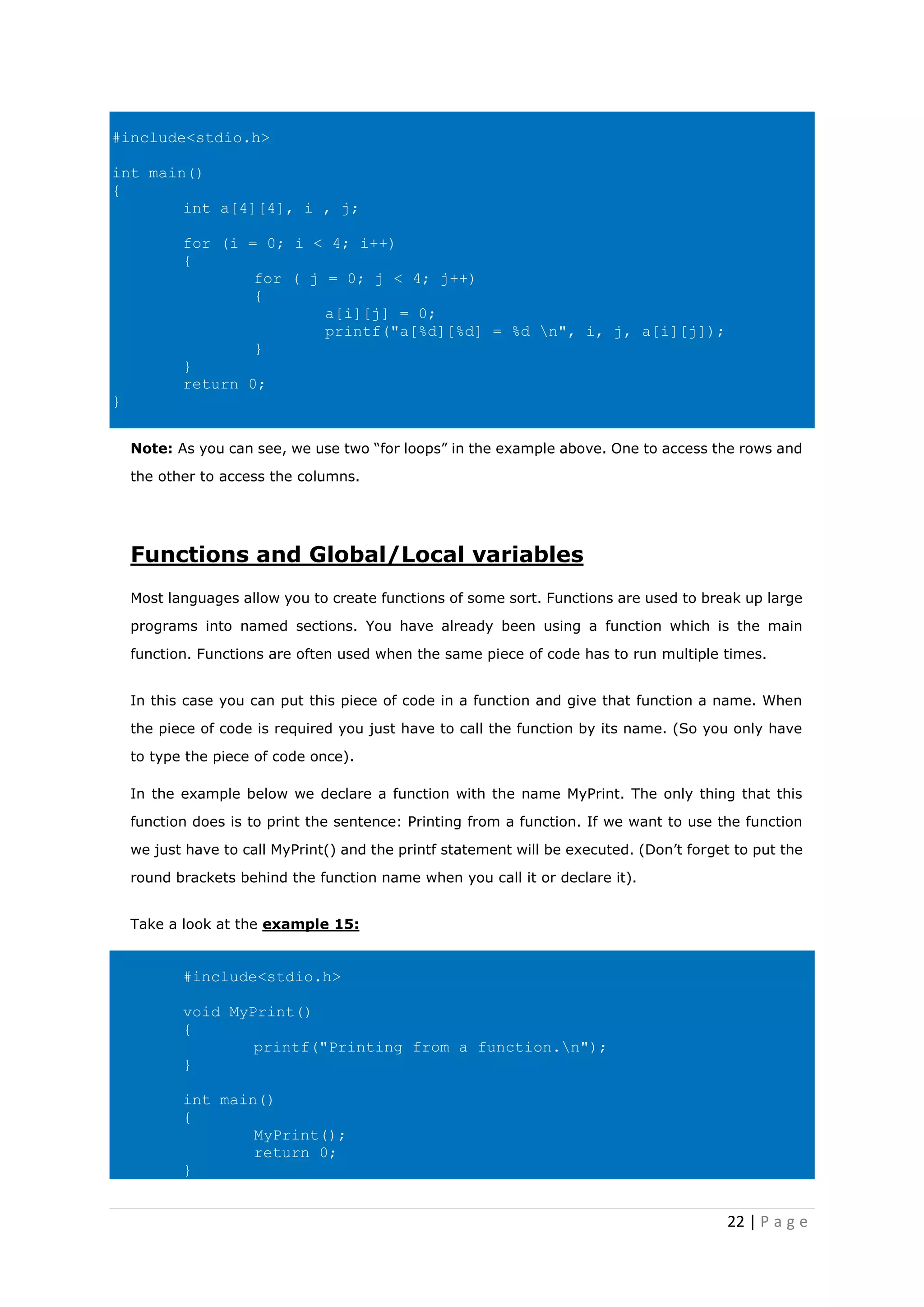 22 | P a g e
#include<stdio.h>
int main()
{
int a[4][4], i , j;
for (i = 0; i < 4; i++)
{
for ( j = 0; j < 4; j++)
{
a[i][j] = 0;
printf("a[%d][%d] = %d n", i, j, a[i][j]);
}
}
return 0;
}
Note: As you can see, we use two “for loops” in the example above. One to access the rows and
the other to access the columns.
Functions and Global/Local variables
Most languages allow you to create functions of some sort. Functions are used to break up large
programs into named sections. You have already been using a function which is the main
function. Functions are often used when the same piece of code has to run multiple times.
In this case you can put this piece of code in a function and give that function a name. When
the piece of code is required you just have to call the function by its name. (So you only have
to type the piece of code once).
In the example below we declare a function with the name MyPrint. The only thing that this
function does is to print the sentence: Printing from a function. If we want to use the function
we just have to call MyPrint() and the printf statement will be executed. (Don’t forget to put the
round brackets behind the function name when you call it or declare it).
Take a look at the example 15:
#include<stdio.h>
void MyPrint()
{
printf("Printing from a function.n");
}
int main()
{
MyPrint();
return 0;
}
 