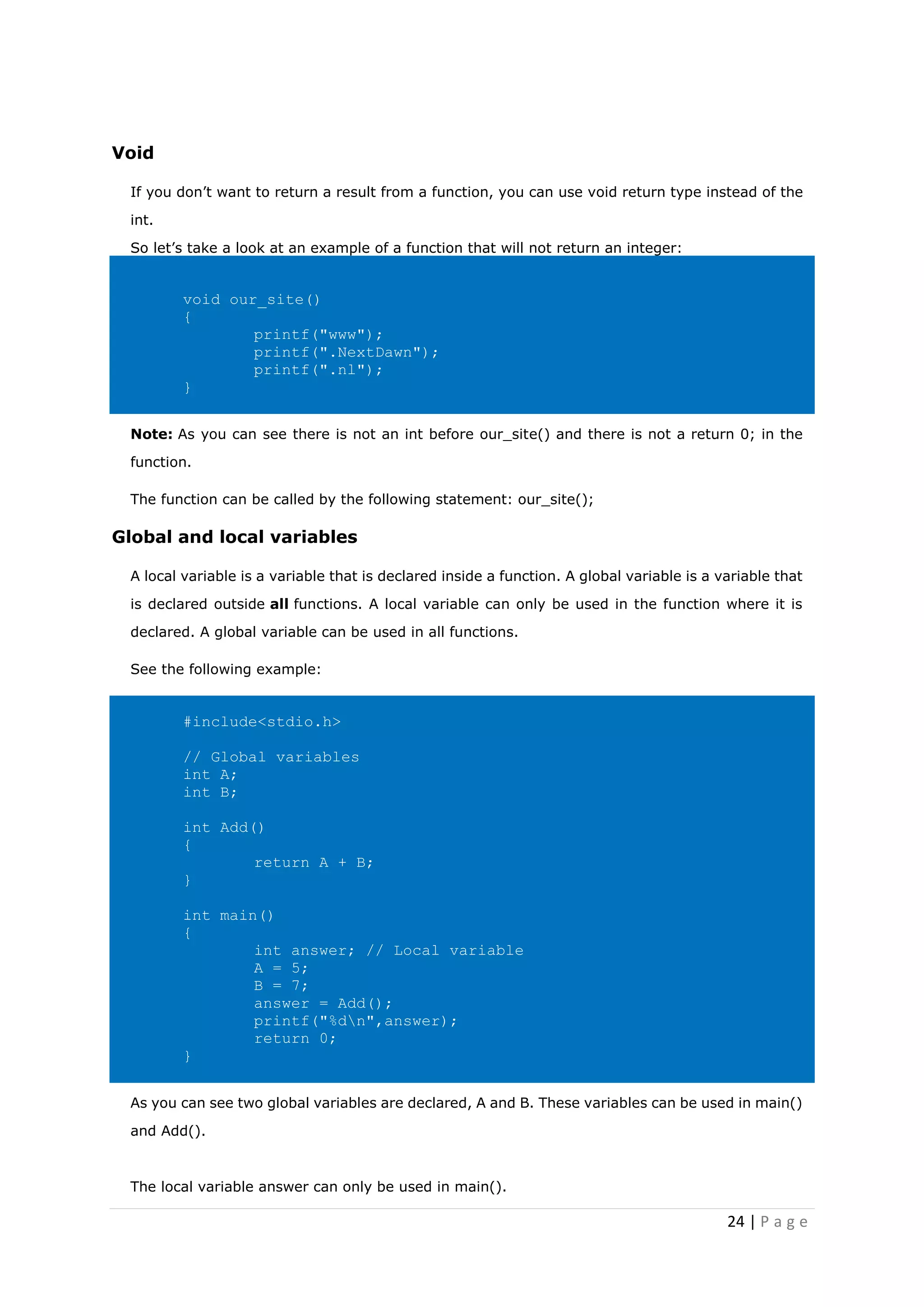24 | P a g e
Void
If you don’t want to return a result from a function, you can use void return type instead of the
int.
So let’s take a look at an example of a function that will not return an integer:
void our_site()
{
printf("www");
printf(".NextDawn");
printf(".nl");
}
Note: As you can see there is not an int before our_site() and there is not a return 0; in the
function.
The function can be called by the following statement: our_site();
Global and local variables
A local variable is a variable that is declared inside a function. A global variable is a variable that
is declared outside all functions. A local variable can only be used in the function where it is
declared. A global variable can be used in all functions.
See the following example:
#include<stdio.h>
// Global variables
int A;
int B;
int Add()
{
return A + B;
}
int main()
{
int answer; // Local variable
A = 5;
B = 7;
answer = Add();
printf("%dn",answer);
return 0;
}
As you can see two global variables are declared, A and B. These variables can be used in main()
and Add().
The local variable answer can only be used in main().
 