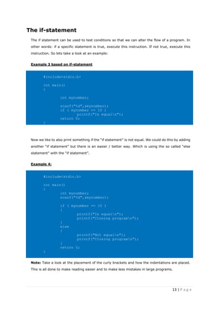 13 | P a g e
The if-statement
The if statement can be used to test conditions so that we can alter the flow of a program. In
other words: if a specific statement is true, execute this instruction. If not true, execute this
instruction. So lets take a look at an example:
Example 3 based on if-statement
#include<stdio.h>
int main()
{
int mynumber;
scanf("%d",&mynumber);
if ( mynumber == 10 )
printf("Is equaln");
return 0;
}
Now we like to also print something if the “if statement” is not equal. We could do this by adding
another “if statement” but there is an easier / better way. Which is using the so called “else
statement” with the “if statement”.
Example 4:
#include<stdio.h>
int main()
{
int mynumber;
scanf("%d",&mynumber);
if ( mynumber == 10 )
{
printf("Is equaln");
printf("Closing programn");
}
else
{
printf("Not equaln");
printf("Closing programn");
}
return 0;
}
Note: Take a look at the placement of the curly brackets and how the indentations are placed.
This is all done to make reading easier and to make less mistakes in large programs.
 