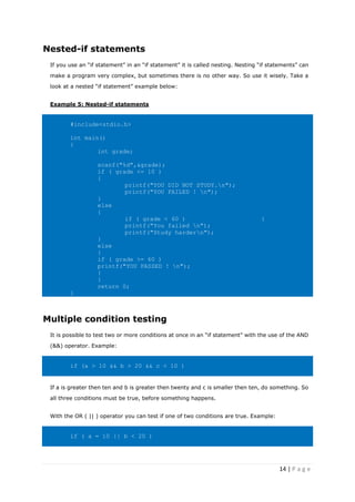 14 | P a g e
Nested-if statements
If you use an “if statement” in an “if statement” it is called nesting. Nesting “if statements” can
make a program very complex, but sometimes there is no other way. So use it wisely. Take a
look at a nested “if statement” example below:
Example 5: Nested-if statements
#include<stdio.h>
int main()
{
int grade;
scanf("%d",&grade);
if ( grade <= 10 )
{
printf("YOU DID NOT STUDY.n");
printf("YOU FAILED ! n");
}
else
{
if ( grade < 60 ) {
printf("You failed n");
printf("Study hardern");
}
else
{
if ( grade >= 60 )
printf("YOU PASSED ! n");
}
}
return 0;
}
Multiple condition testing
It is possible to test two or more conditions at once in an “if statement” with the use of the AND
(&&) operator. Example:
if (a > 10 && b > 20 && c < 10 )
If a is greater then ten and b is greater then twenty and c is smaller then ten, do something. So
all three conditions must be true, before something happens.
With the OR ( || ) operator you can test if one of two conditions are true. Example:
if ( a = 10 || b < 20 )
 