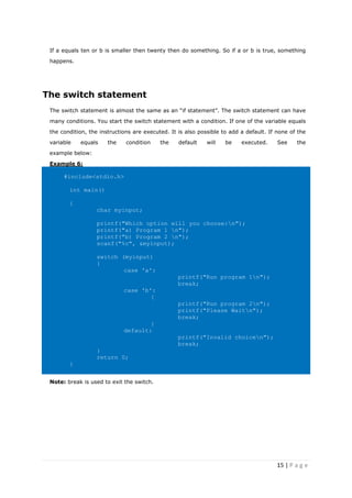 15 | P a g e
If a equals ten or b is smaller then twenty then do something. So if a or b is true, something
happens.
The switch statement
The switch statement is almost the same as an “if statement”. The switch statement can have
many conditions. You start the switch statement with a condition. If one of the variable equals
the condition, the instructions are executed. It is also possible to add a default. If none of the
variable equals the condition the default will be executed. See the
example below:
Example 6:
#include<stdio.h>
int main()
{
char myinput;
printf("Which option will you choose:n");
printf("a) Program 1 n");
printf("b) Program 2 n");
scanf("%c", &myinput);
switch (myinput)
{
case 'a':
printf("Run program 1n");
break;
case 'b':
{
printf("Run program 2n");
printf("Please Waitn");
break;
}
default:
printf("Invalid choicen");
break;
}
return 0;
}
Note: break is used to exit the switch.
 