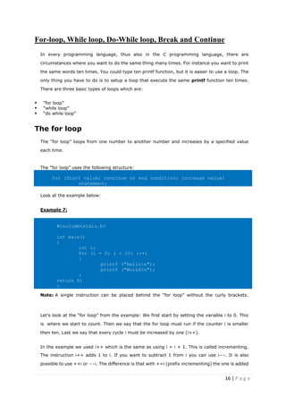 16 | P a g e
For-loop, While loop, Do-While loop, Break and Continue
In every programming language, thus also in the C programming language, there are
circumstances where you want to do the same thing many times. For instance you want to print
the same words ten times. You could type ten printf function, but it is easier to use a loop. The
only thing you have to do is to setup a loop that execute the same printf function ten times.
There are three basic types of loops which are:
▪ “for loop”
▪ “while loop”
▪ “do while loop”
The for loop
The “for loop” loops from one number to another number and increases by a specified value
each time.
The “for loop” uses the following structure:
for (Start value; continue or end condition; increase value)
statement;
Look at the example below:
Example 7:
#include<stdio.h>
int main()
{
int i;
for (i = 0; i < 10; i++)
{
printf ("Hellon");
printf ("Worldn");
}
return 0;
}
Note: A single instruction can be placed behind the “for loop” without the curly brackets.
Let’s look at the “for loop” from the example: We first start by setting the variable i to 0. This
is where we start to count. Then we say that the for loop must run if the counter i is smaller
then ten. Last we say that every cycle i must be increased by one (i++).
In the example we used i++ which is the same as using i = i + 1. This is called incrementing.
The instruction i++ adds 1 to i. If you want to subtract 1 from i you can use i--. It is also
possible to use ++i or --i. The difference is that with ++i (prefix incrementing) the one is added
 