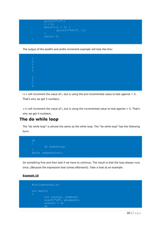 18 | P a g e
printf("n");
i = 0;
while(++i < 5) {
printf("%dn", i);
}
return 0;
}
The output of the postfix and prefix increment example will look like this:
1
2
3
4
5
1
2
3
4
i++ will increment the value of i, but is using the pre-incremented value to test against < 5.
That’s why we get 5 numbers.
++i will increment the value of i, but is using the incremented value to test against < 5. That’s
why we get 4 numbers.
The do while loop
The “do while loop” is almost the same as the while loop. The “do while loop” has the following
form:
do
{
do something;
}
while (expression);
Do something first and then test if we have to continue. The result is that the loop always runs
once. (Because the expression test comes afterward). Take a look at an example:
Example 10
#include<stdio.h>
int main()
{
int counter, howmuch;
scanf("%d", &howmuch);
counter = 0;
do
 