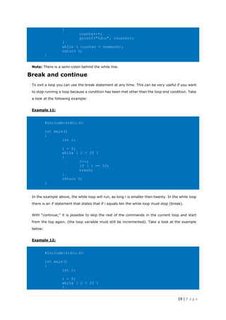 19 | P a g e
{
counter++;
printf("%dn", counter);
}
while ( counter < howmuch);
return 0;
}
Note: There is a semi-colon behind the while line.
Break and continue
To exit a loop you can use the break statement at any time. This can be very useful if you want
to stop running a loop because a condition has been met other than the loop end condition. Take
a look at the following example:
Example 11:
#include<stdio.h>
int main()
{
int i;
i = 0;
while ( i < 20 )
{
i++;
if ( i == 10)
break;
}
return 0;
}
In the example above, the while loop will run, as long i is smaller then twenty. In the while loop
there is an if statement that states that if i equals ten the while loop must stop (break).
With “continue;” it is possible to skip the rest of the commands in the current loop and start
from the top again. (the loop variable must still be incremented). Take a look at the example
below:
Example 12:
#include<stdio.h>
int main()
{
int i;
i = 0;
while ( i < 20 )
{
 