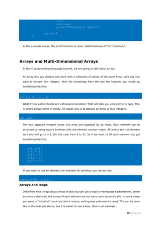 20 | P a g e
i++;
continue;
printf("Nothing to seen");
}
return 0;
}
In the example above, the printf function is never called because of the “continue;”.
Arrays and Multi-Dimensional Arrays
In this C programming language tutorial, we are going to talk about arrays.
An array lets you declare and work with a collection of values of the same type. Let’s say you
want to declare four integers. With the knowledge from the last few tutorials you would do
something like this:
int a , b , c , d;
What if you wanted to declare a thousand variables? That will take you a long time to type. This
is where arrays come in handy. An easier way is to declare an array of four integers:
int a[4];
The four separate integers inside this array are accessed by an index. Each element can be
accessed by using square brackets with the element number inside. All arrays start at element
zero and will go to n-1. (In this case from 0 to 3). So if we want to fill each element you get
something like this:
int a[4];
a[0] = 1;
a[1] = 2;
a[2] = 3;
a[3] = 4;
If you want to use an element, for example for printing, you can do this:
printf("%d", a[1]);
Arrays and loops
One of the nice things about arrays is that you can use a loop to manipulate each element. When
an array is declared, the values of each element are not set to zero automatically. In some cases
you want to “initialize” the array (which means, setting every element to zero). This can be done
like in the example above, but it is easier to use a loop. Here is an example:
 