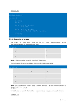 21 | P a g e
Example 13:
#include<stdio.h>
int main()
{
int a[4];
int i;
for ( i = 0; i < 4; i++ )
a[i] = 0;
for ( i = 0; i < 4; i++ )
printf("a[%d] = %dn", i , a[i]);
return 0;
}
Multi-dimensional arrays
The arrays we have been using so far are called one-dimensional arrays.
Here is an example of an one-dimensional array:
int a[2];
0 1
1 2
Note: A one-dimensional array has one column of elements.
Two-dimensional arrays have rows and columns. See the example below:
int a[2][2];
0 1
0 1 2
1 4 5
Note: a[0][0] contains the value 1. a[0][1] contains the value 2. a[1][0] contains the value 4.
a[1][1] contains the value 5.
So let’s look at an example that initialize a two-dimensional array and prints each element:
Example 14:
 