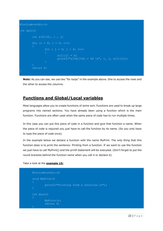 22 | P a g e
#include<stdio.h>
int main()
{
int a[4][4], i , j;
for (i = 0; i < 4; i++)
{
for ( j = 0; j < 4; j++)
{
a[i][j] = 0;
printf("a[%d][%d] = %d n", i, j, a[i][j]);
}
}
return 0;
}
Note: As you can see, we use two “for loops” in the example above. One to access the rows and
the other to access the columns.
Functions and Global/Local variables
Most languages allow you to create functions of some sort. Functions are used to break up large
programs into named sections. You have already been using a function which is the main
function. Functions are often used when the same piece of code has to run multiple times.
In this case you can put this piece of code in a function and give that function a name. When
the piece of code is required you just have to call the function by its name. (So you only have
to type the piece of code once).
In the example below we declare a function with the name MyPrint. The only thing that this
function does is to print the sentence: Printing from a function. If we want to use the function
we just have to call MyPrint() and the printf statement will be executed. (Don’t forget to put the
round brackets behind the function name when you call it or declare it).
Take a look at the example 15:
#include<stdio.h>
void MyPrint()
{
printf("Printing from a function.n");
}
int main()
{
MyPrint();
return 0;
}
 