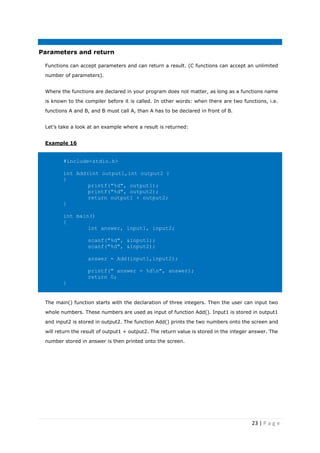 23 | P a g e
Parameters and return
Functions can accept parameters and can return a result. (C functions can accept an unlimited
number of parameters).
Where the functions are declared in your program does not matter, as long as a functions name
is known to the compiler before it is called. In other words: when there are two functions, i.e.
functions A and B, and B must call A, than A has to be declared in front of B.
Let’s take a look at an example where a result is returned:
Example 16
#include<stdio.h>
int Add(int output1,int output2 )
{
printf("%d", output1);
printf("%d", output2);
return output1 + output2;
}
int main()
{
int answer, input1, input2;
scanf("%d", &input1);
scanf("%d", &input2);
answer = Add(input1,input2);
printf(" answer = %dn", answer);
return 0;
}
The main() function starts with the declaration of three integers. Then the user can input two
whole numbers. These numbers are used as input of function Add(). Input1 is stored in output1
and input2 is stored in output2. The function Add() prints the two numbers onto the screen and
will return the result of output1 + output2. The return value is stored in the integer answer. The
number stored in answer is then printed onto the screen.
 