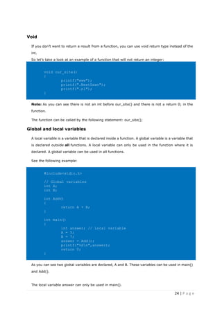 24 | P a g e
Void
If you don’t want to return a result from a function, you can use void return type instead of the
int.
So let’s take a look at an example of a function that will not return an integer:
void our_site()
{
printf("www");
printf(".NextDawn");
printf(".nl");
}
Note: As you can see there is not an int before our_site() and there is not a return 0; in the
function.
The function can be called by the following statement: our_site();
Global and local variables
A local variable is a variable that is declared inside a function. A global variable is a variable that
is declared outside all functions. A local variable can only be used in the function where it is
declared. A global variable can be used in all functions.
See the following example:
#include<stdio.h>
// Global variables
int A;
int B;
int Add()
{
return A + B;
}
int main()
{
int answer; // Local variable
A = 5;
B = 7;
answer = Add();
printf("%dn",answer);
return 0;
}
As you can see two global variables are declared, A and B. These variables can be used in main()
and Add().
The local variable answer can only be used in main().
 
