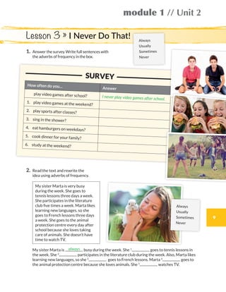 9
module 1 // Unit 2
1.	Answer the survey. Write full sentences with
the adverbs of frequency in the box.
Lesson 3 » I Never Do That!
2.	Read the text and rewrite the
idea using adverbs of frequency.
My sister Marta is very busy
during the week. She goes to
tennis lessons three days a week.
She participates in the literature
club five times a week. Marta likes
learning new languages, so she
goes to French lessons three days
a week. She goes to the animal
protection centre every day after
school because she loves taking
care of animals. She doesn’t have
time to watch TV.
	My sister Marta is busy during the week. She 1
goes to tennis lessons in
the week. She 2
participates in the literature club during the week. Also, Marta likes
learning new languages, so she 3
goes to French lessons. Marta 4
goes to
the animal protection centre because she loves animals. She 5
watches TV.
always
	 			 SURVEY
How often do you… Answer
	 play video games after school? I never play video games after school.
1.	 play video games at the weekend?
2.	 play sports after classes?
3.	 sing in the shower?
4.	 eat hamburgers on weekdays?
5.	 cook dinner for your family?
6.	 study at the weekend?
Always
Usually
Sometimes
Never
Always
Usually
Sometimes
Never
WB_way_to_go_L6_M1_OK.indd 9 10/12/16 6:19 p.m.
 