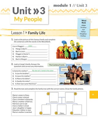 11
module 1 // Unit 3
My People
Unit 3»
1.	Look at the picture of this famous family and complete
the sentences with the words in the Word Bank.
Lisa is Maggie’s .
1.	 Marge is Bart’s  .
2.	 Bart is Lisa’s  .
3.	 Maggie is Homer’s  .
4.	 Homer is Bart’s  .
5.	 Bart is Marge’s  .
2.	Look at Jorge’s family. Answer the
questions and correct any information.
Is Sonia his mother?  .
1.	 Is Leo his brother?  .
2.	 Is Laura his mother?  .
3.	 Is Marco his father?  .
4.	 Is Sandra his sister?  .
5.	 Is their last name Martinez?  .
3.	Read the text and complete the family tree with the correct names. Draw the family photos.
Maria´s sister is Clara.
Clara’s sister is bored.
Clara´s brother is Eduardo.
Maria´s mother is Patricia.
Patricia’s son is sad.
Clara´s father is tired.
Jose´s daughter is happy.
Eduardo´s father is Jose.
Maria’s mother is excited.
sister
No she isn’t. Sonia is his sister
Lesson 1 » Family Life
c d
a
e
b
Clara
Leo
Jorge
Marco
Sandra
The Cardona Family
Sonia
Laura
Word
Bank
sister
brother
son
father
daughter
mother
WB_way_to_go_L6_M1_OK.indd 11 10/12/16 6:19 p.m.
 