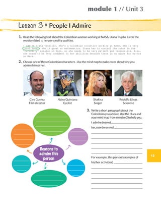 13
module 1 // Unit 3
1.	Read the following text about the Colombian woman working at NASA, Diana Trujillo. Circle the
words related to her personality qualities.
	 I admire Diana Trujillo. She’s a Colombian scientist working at NASA. She is very
intelligent; she is great at mathematics. Diana has to control the robot in the
“Curiosity” mission on Mars, so she needs to be very patient and responsible. Also,
she needs to be very confident in her abilities because there is no space for errors
on Mars.
2.	Choose one of these Colombian characters . Use the mind map to make notes about why you
admire him or her.
3.	Write a short paragraph about the
Colombian you admire. Use the clues and
yourmindmapfromexercise2tohelpyou.
	 I admire (name) 
	 because (reasons) 
	 
	 
	 
	 
	 
	 For example, this person (examples of
	 his/her activities) 
	 
	 
	 
	 
	 
Lesson 3 » People I Admire
Rodolfo Llinas
Scientist
Ciro Guerra
Film director
Nairo Quintana
Cyclist
Shakira
Singer
Reasons to
admire this
person
WB_way_to_go_L6_M1_OK.indd 13 10/12/16 6:19 p.m.
 