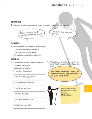 1515
module1 // Unit 3
Speaking
1. There are nine instructions in the chant. Work with a partner to find them all.
Reading
2. Read the chant again and look for the words.
1 Underline all the imperative verbs.
2 Circle all the nouns for people.
3 Draw a box around all the adjectives.
Writing
3. Answer the questions. Use full sentences.
1 Where is the picture?
The picture is on the board.
2 How does the dad look?
3 How does the daughter look?
4 How many sons are there?
5 How do the sons look?
6 Where is the sister?
7 How does the sister look?
8 What is the mum like?
4. Write about your family. Use words from
chant, the phrases provided and your own
ideas.
Please raise your hand if
you have something to say!
Yes, that’s right. The nextone is …
curly caring interesting strong tall
responsible blond long sad small
fun dark short tired
My dad/my mum is …
My brother/sister is …
We are …
My family is …
WB_way_to_go_L6_M1_OK.indd 15 10/12/16 6:19 p.m.
 