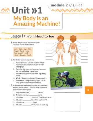 module 2 // Unit 1
17
My Body is an
Amazing Machine!
Unit 1»
1.	Label the picture of the human body
with the words from the box.
arm back eye feet
finger  hand  head
leg  mouth  neck
nose stomach teeth
2.	Circle the correct adjectives.
	1.	Nairo Quintana can ride his bike in high
mountains because he has very short /
strong legs.
	2.	Caterine Ibargüen can jump well because
she has really long / weak legs.
	3.	Basketball players usually have big / long
hands.
	4.	Weak / Strong people can’t do gymnastics.
	5.	Some short / long football players can be
very agile and fast like Lionel Messi.
3.	Complete the sentences with the plural form of
the noun in brackets. Draw the alien in the box
to match the description.
	1.	 This alien has two (head).
	2.	 The alien has four (arm).
	3.	 It has two (mouth). One in each head.
	4.	 It has six (tooth) in each mouth.
	5.	 It has three (leg).
	6.	 It has six (foot). Two on each leg.
Lesson 1 » From Head to Toe
WB_way_to_go_L6_M2_OK.indd 17 16/12/16 11:48 a.m.
 