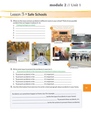 module 2 // Unit 1
19
1.	What are the most common accidents in different rooms in your school? Think of one possible
accident that can happen in places (1–6).
	1.	
	2.	
	3.	
	4.	
	5.	
	6.	
2.	Write some ways to prevent the accidents in exercise 1.
	1.	 .
	2.	 To prevent accidents in the , it’s important .
	3.	 To prevent accidents in the , it’s important .
	4.	 To prevent accidents in the , it’s important .
	5.	 To prevent accidents in the , it’s important .
	6.	 To prevent accidents in the , it’s important .
3.	 Use the information from exercise 2 to write a short paragraph about accidents in your home.
Cutting my finger on a book.
To prevent accidents in the classroom, it’s important to follow instructions
Lesson 3 » Safe Schools
Accidents can sometimes happen at home, too. For example,
(write the type of accidents in your home)
. To prevent these accidents, it’s
(write the actions to prevent these accidents).
Playground
Classroom
Sports Hall
Bathroom
Stairs
Hallway
2
1
3
5
6
4
WB_way_to_go_L6_M2_OK.indd 19 16/12/16 11:48 a.m.
 