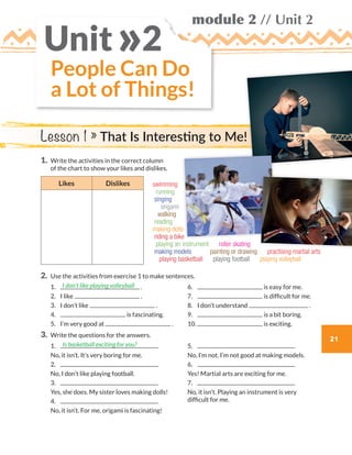 21
module 2 // Unit 2
1.	Write the activities in the correct column
of the chart to show your likes and dislikes.
Likes Dislikes
2.	Use the activities from exercise 1 to make sentences.
	1.	 .
	2.	 I like .
	3.	 I don’t like .
	4.	 is fascinating.
	5.	 I’m very good at .
	6.	 is easy for me.
	7.	 is difficult for me.
	8.	 I don’t understand .
	9.	 is a bit boring.
	10.	 is exciting.
3.	 Write the questions for the answers.
	1.	
	 No, it isn’t. It’s very boring for me.
	2.	
	 No, I don’t like playing football.
	3.	
	 Yes, she does. My sister loves making dolls!
	4.	
	 No, it isn’t. For me, origami is fascinating!
	5.	
	 No, I’m not. I’m not good at making models.
	6.	
	 Yes! Martial arts are exciting for me.
	7.	
	No, it isn’t. Playing an instrument is very
difficult for me.
I don’t like playing volleyball
Is basketball exciting for you?
People Can Do
a Lot of Things!
Unit 2»
Lesson 1 » That Is Interesting to Me!
swimming
running
singing
origami
walking
reading
making dolls
riding a bike
playing an instrument   roller skating
making models   painting or drawing  practising martial arts
playing basketball  playing football  playing volleyball 
WB_way_to_go_L6_M2_OK.indd 21 16/12/16 11:48 a.m.
 