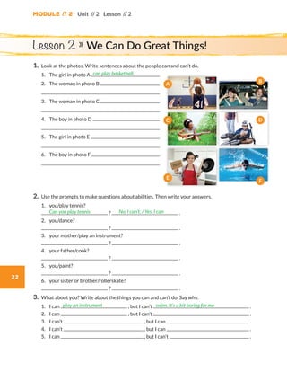 Module // 2
22
Unit // 2 Lesson // 2
1.	Look at the photos. Write sentences about the people can and can’t do.
	1.	 The girl in photo A
	2.	 The woman in photo B
	
	3. 	 The woman in photo C
	
	4.	 The boy in photo D
	
	5.	 The girl in photo E
	
	6.	 The boy in photo F
	
2.	Use the prompts to make questions about abilities. Then write your answers.
	1.	 you/play tennis?
	 ? .
	2.	you/dance?
	 ? .
	3.	 your mother/play an instrument?
	 ? .
	4.	 your father/cook?
	 ? .
	5.	you/paint?
	 ? .
	6.	 your sister or brother/rollerskate?
	 ? .
3.	What about you? Write about the things you can and can’t do. Say why.
	1.	 I can , but I can’t .
	2.	 I can , but I can’t .
	3.	 I can’t , but I can .
	4.	 I can’t , but I can .
	5.	 I can , but I can’t .
can play basketball.
Can you play tennis No, I can’t. / Yes, I can
play an instrument swim. It’s a bit boring for me
Lesson 2 » We Can Do Great Things!
A
D
E
F
B
C
WB_way_to_go_L6_M2_OK.indd 22 16/12/16 11:49 a.m.
 