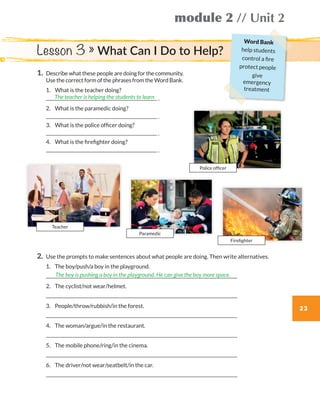 23
module 2 // Unit 2
1.	Describe what these people are doing for the community.
Use the correct form of the phrases from the Word Bank.
	1.	 What is the teacher doing?  
	 .
	2.	 What is the paramedic doing?
	 .
	3.	 What is the police officer doing?
	 .
	4.	 What is the firefighter doing?
	 .
The teacher is helping the students to learn
Lesson 3 » What Can I Do to Help?
2.	Use the prompts to make sentences about what people are doing. Then write alternatives.
	1.	 The boy/push/a boy in the playground.	
	
	2.	 The cyclist/not wear/helmet.	
	
	3.	 People/throw/rubbish/in the forest.	
	
	4.	 The woman/argue/in the restaurant.	
	
	5.	 The mobile phone/ring/in the cinema.		
	
	6.	 The driver/not wear/seatbelt/in the car.
	
The boy is pushing a boy in the playground. He can give the boy more space.
Teacher
Paramedic
Police officer
Firefighter
Word Bank
help students
control a fire
protect people
give
emergency
treatment
WB_way_to_go_L6_M2_OK.indd 23 16/12/16 11:49 a.m.
 