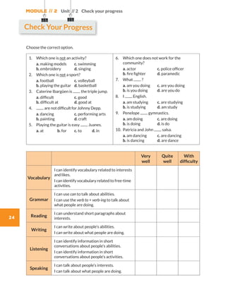 Module // 2
24
Unit // 2 Check your progress
Choose the correct option.
1.	 Which one is not an activity?
	a. making models	 c. swimming	
b. embroidery 	 d. singing
2.	 Which one is not a sport?
	a. football		 c. volleyball		
b. playing the guitar	 d. basketball
3.	Caterine Ibargüen is the triple jump.
	a. difficult		 c. good	
b. difficult at	 d. good at
4.	 are not difficult for Johnny Depp.
	 a. dancing		 c. performing arts	
b. painting 		 d. craft
5.	 Playing the guitar is easy Juanes.         
	 a. at	 b. for	 c. to	 d. in
6.	Which one does not work for the
community?
	a. actor		 c. police officer
b. fire fighter	 d. paramedic
7.	What ?
	a. am you doing	 c. are you doing	
b. is you doing	 d. are you do
8.	I English.
	a. am studying	 c. are studying	
b. is studying	 d. am study
9.	Penelope gymnastics.
	a. am doing	 c. are doing	
b. is doing	 d. is do
10.	Patricia and John salsa.
	a. am dancing	 c. are dancing	
b. is dancing 	 d. are dance
Very
well
Quite
well
With
difficulty
Vocabulary
I can identify vocabulary related to interests
and likes.
I can identify vocabulary related to free-time
activities.
Grammar
I can use can to talk about abilities.
I can use the verb to + verb-ing to talk about
what people are doing.
Reading
I can understand short paragraphs about
interests.
Writing
I can write about people’s abilities.
I can write about what people are doing.
Listening
I can identify information in short
conversations about people’s abilities.
I can identify information in short
conversations about people’s activities.
Speaking
I can talk about people’s interests.
I can talk about what people are doing.
Check Your Progress
WB_way_to_go_L6_M2_OK.indd 24 16/12/16 11:49 a.m.
 