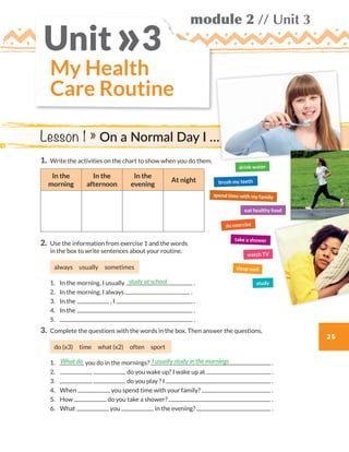 25
module 2 // Unit 3
My Health
Care Routine
Unit 3»
1.	Write the activities on the chart to show when you do them.
In the
morning
In the
afternoon
In the
evening
At night
2.	Use the information from exercise 1 and the words
in the box to write sentences about your routine.
always usually sometimes
	1.	 In the morning, I usually .
	2.	 In the morning, I always .
	3.	 In the , I .
	4.	 In the .
	5.	 .
3.	 Complete the questions with the words in the box. Then answer the questions.
do (x3) time what (x2) often sport
	1.	 you do in the mornings? .
	2.	 do you wake up? I wake up at .
	3.	 do you play ? I .
	4.	When you spend time with your family? .
	5.	How do you take a shower? .
	6.	What you in the evening? .
study at school
What do I usually study in the mornings
Lesson 1 » On a Normal Day I …
brush my teeth
drink water
do exercise
eat healthy food
sleep well
study
watch TV
spend time with my family
take a shower
WB_way_to_go_L6_M2_OK.indd 25 16/12/16 11:49 a.m.
 