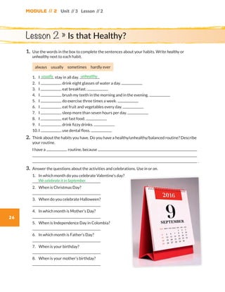 Module // 2
26
Unit // 3 Lesson // 2
1.	Use the words in the box to complete the sentences about your habits. Write healthy or
unhealthy next to each habit.
always usually sometimes hardly ever
	1.	I stay in all day.
	2.	I drink eight glasses of water a day.
	3.	I eat breakfast.
	4.	I brush my teeth in the morning and in the evening.
	5.	I do exercise three times a week.
	6.	I eat fruit and vegetables every day.
	7.	I sleep more than seven hours per day.
	8.	I eat fast food.
	9.	I drink fizzy drinks.
	10.	I use dental floss.
2.	Think about the habits you have. Do you have a healthy/unhealthy/balanced routine? Describe
your routine.
	I have a routine, because
	
	 .
3.	Answer the questions about the activities and celebrations. Use in or on.
	1.	In which month do you celebrate Valentine’s day?
	
	2.	 When is Christmas Day?
	
	3.	 When do you celebrate Halloween?
	
	4.	 In which month is Mother’s Day?  
	
	5.	 When is Independence Day in Colombia?
	
	6.	 In which month is Father’s Day?
	
	7.	 When is your birthday?
	
	8.	 When is your mother’s birthday?
	
usually unhealthy
We celebrate it in September.
Lesson 2 » Is that Healthy?
WB_way_to_go_L6_M2_OK.indd 26 16/12/16 11:49 a.m.
 