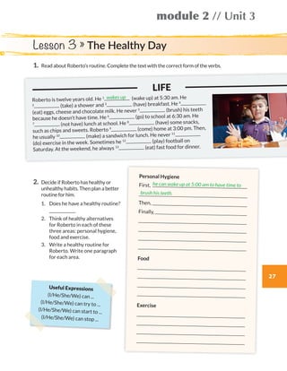 27
module 2 // Unit 3
1.	Read about Roberto’s routine. Complete the text with the correct form of the verbs.
2.	Decide if Roberto has healthy or
unhealthy habits. Then plan a better
routine for him.
	1.	 Does he have a healthy routine?
		
	2.	Think of healthy alternatives
for Roberto in each of these
three areas: personal hygiene,
food and exercise.
	3.	Write a healthy routine for
Roberto. Write one paragraph
for each area.
Lesson 3 » The Healthy Day
	 			 	 LIFE
Roberto is twelve years old. He 1 (wake up) at 5:30 am. He
2 (take) a shower and 3 (have) breakfast. He 4
(eat) eggs, cheese and chocolate milk. He never 5 (brush) his teeth
because he doesn’t have time. He 6 (go) to school at 6:30 am. He
7 (not have) lunch at school. He 8 (have) some snacks,
such as chips and sweets. Roberto 9 (come) home at 3:00 pm. Then,
he usually 10 (make) a sandwich for lunch. He never 11
(do) exercise in the week. Sometimes he 12 (play) football on
Saturday. At the weekend, he always 13 (eat) fast food for dinner.
wakes up
Personal Hygiene
First,

Then, 
Finally, 




Food




Exercise




he can wake up at 5:00 am to have time to
brush his teeth.
Useful Expressions
(I/He/She/We) can ...
(I/He/She/We) can try to ...
(I/He/She/We) can start to ...
(I/He/She/We) can stop ...
WB_way_to_go_L6_M2_OK.indd 27 16/12/16 11:49 a.m.
 