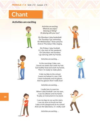 28
Module // 2 Unit // 3 Lesson // 4
Chant
Activities are exciting.
What do you enjoy?
Dancing or hiking?
Or playing with your toys?
On Mondays I play basketball.
On Tuesdays I go swimming.
On Wednesdays I draw pictures
And on Thursdays I like singing.
On Fridays I play football,
It´s the start of the weekend.
On Saturdays and Sundays
I go dancing with my friends.
Activities are exciting. …
In the mornings I take care,
I brush my teeth and comb my hair.
Eat healthy food and wash my hands,
Then I´m ready to make plans.
I ride my bike to the school.
I wear my helmet in case I fall.
I wear kneepads and my gloves
And my glasses that I really love!
Activities are exciting. …
I really love to exercise.
When I play football I use my eyes.
I use my elbows and my hands
To play an instrument in my band.
I use my legs to run up the stairs.
I use my arms to brush my hair.
I play at the playground at my school
And use the laboratory, it´s really cool!
Activities are exciting. …
Activities are exciting
WB_way_to_go_L6_M2_OK.indd 28 16/12/16 11:49 a.m.
 
