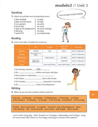 29
module2 // Unit 3
Speaking
1.	 Match	the	activities	and	corresponding	nouns.	
Reading
2. Look at the table. Complete the sentences.
1 On Mondays, Charlie .
2 On , Helena and Juana ride bikes.
3 Mum works in a laboratory .
4 On Fridays, dance with friends.
5 On Tuesdays, play guitar in my band.
6 On , I play in the playground.
Writing
3.	 When	do	you	do	these	activities?	Write	sentences.
I use my legs to play football.
1 play football
2 play an instrument
3 run upstairs
4 brush hair
5 play at the playground
6 dancing
7 watch TV
my legs
my legs
my arms
my arms
my arms and legs
my eyes
my whole body
Me Charlie
Juana and
Helene
My mum
Monday football Sing dance work in a laboratory
Tuesday play guitar in my
band
work in a laboratory
Wednesday draw pictures ride bikes work in a laboratory
Thursday play in the
playground
basketball work in a laboratory
Friday dance with friends dance with friends work in a laboratory
Sings
every day on Mondays on Tuesdays on Wednesdays on Thursdays on Fridays
at the weekend on Saturdays on Sundays in the morning at lunchtime in the evening
Football play an instrument run upstairs brush hair play at the playground dance
play with toys hike brush my teeth go to school learn English play in a band
I go to school every day. I learn English on Mondays, Wednesdays and Fridays. I play
an instrument after school on Thursdays and play in a band at the weekend.
WB_way_to_go_L6_M2_OK.indd 29 16/12/16 11:49 a.m.
 