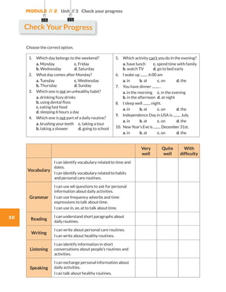 Module // 2
30
Unit // 3 Check your progress
Choose the correct option.
1.	 Which day belongs to the weekend?           
	a. Monday		 c. Friday		
b. Wednesday	 d. Saturday
2.	 What day comes after Monday?         
	a. Tuesday		 c. Wednesday	
b. Thursday 	 d. Sunday
3.	Which one is not an unhealthy habit?
	a. drinking fizzy drinks		
b. using dental floss	
c. eating fast food		
d. sleeping 6 hours a day
4.	 Which one is not part of a daily routine?
	a. brushing your teeth	 c. taking a tour	
b. taking a shower 	 d. going to school
5.	Which activity can’t you do in the evening?
	a. have lunch	 c. spend time with family
b. watch TV	 d. go to bed early
6.	I wake up 6:00 am
	a. in	 b. at	 c. on	 d. the
7.	You have dinner .
	a. in the morning	 c. in the evening	
b. in the afternoon	 d. at night
8.	 I sleep well night.
	a. in	 b. at	 c. on	 d. the
9.	 Independence Day in USA is July.
	a. in	 b. at	 c. on	 d. the
10.	New Year’s Eve is December 31st.
	a. in	 b. at	 c. on	 d. the
Very
well
Quite
well
With
difficulty
Vocabulary
I can identify vocabulary related to time and
dates.
I can identify vocabulary related to habits
and personal care routines.
Grammar
I can use wh questions to ask for personal
information about daily activities.
I can use frequency adverbs and time
expressions to talk about time.
I can use in, on, at to talk about time.
Reading
I can understand short paragraphs about
daily routines.
Writing
I can write about personal care routines.
I can write about healthy routines.
Listening
I can identify information in short
conversations about people’s routines and
activities.
Speaking
I can exchange personal information about
daily activities.
I can talk about healthy routines.
Check Your Progress
WB_way_to_go_L6_M2_OK.indd 30 16/12/16 11:49 a.m.
 