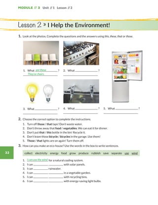 Module // 3
32
Unit // 1 Lesson // 2
1.	 Look at the photos. Complete the questions and the answers using this, these, that or those.
Lesson 2 » I Help the Environment!
2.	 Choose the correct option to complete the instructions.
	1.	 Turn off those / that taps! Don’t waste water.
	2.	 Don’t throw away that food / vegetables. We can eat it for dinner.
	3.	 Don’t put that / this bottle in the bin! Recycle it.
	4.	 Don’t leave those bicycle / bicycles in the garage. Use them!
	5.	 Those / that lights are on again! Turn them off.
3.	 How can you make an eco-house? Use the words in the box to write sentences.
collect electricity energy food grow produce rubbish save separate use  wind
	1.	 for a natural cooling system.
	2.	 I can with solar panels.
	3.	 I can rainwater.
	4.	 I can in a vegetable garden.
	5.	 I can with recycling bins.
	6.	 I can with energy-saving light bulbs.
I can use the wind
4.	What ? 5.	What ?
1.	What ?are these
They’re chairs.
2.	What ?
3.	What ?
WB_way_to_go_L6_M3_OK.indd 32 16/12/16 11:52 a.m.
 