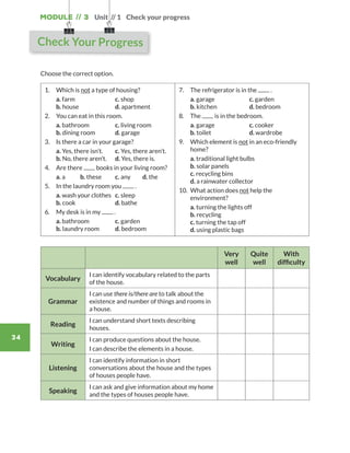 Module // 3
34
Unit // 1 Check your progress
Choose the correct option.
1.	 Which is not a type of housing?
	a. farm		 c. shop
b. house		 d. apartment
2.	 You can eat in this room.
	a. bathroom	 c. living room	
b. dining room	 d. garage
3.	 Is there a car in your garage?
	a. Yes, there isn’t.	 c. Yes, there aren’t.
b. No, there aren’t.	 d. Yes, there is.
4.	 Are there books in your living room?
	 a. a	 b. these	 c. any	 d. the
5.	 In the laundry room you .
	a. wash your clothes	 c. sleep
b. cook		 d. bathe
6.	 My desk is in my .
	a. bathroom	 c. garden	
b. laundry room	 d. bedroom
7.	 The refrigerator is in the .
	a. garage		 c. garden	
b. kitchen		 d. bedroom
8.	The is in the bedroom.
	a. garage		 c. cooker	
b. toilet		 d. wardrobe
9.	Which element is not in an eco-friendly
home?
	 a. traditional light bulbs
	 b. solar panels	
	 c. recycling bins
	 d. a rainwater collector
10.	What action does not help the
environment?
	 a. turning the lights off
	 b. recycling
	 c. turning the tap off
	 d. using plastic bags
Very
well
Quite
well
With
difficulty
Vocabulary
I can identify vocabulary related to the parts
of the house.
Grammar
I can use there is/there are to talk about the
existence and number of things and rooms in
a house.
Reading
I can understand short texts describing
houses.
Writing
I can produce questions about the house.
I can describe the elements in a house.
Listening
I can identify information in short
conversations about the house and the types
of houses people have.
Speaking
I can ask and give information about my home
and the types of houses people have.
Check Your Progress
WB_way_to_go_L6_M3_OK.indd 34 16/12/16 11:52 a.m.
 