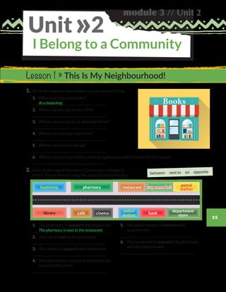 module 3 // Unit 2
35
I Belong to a Community
Unit 2»
1.	 Write the place in town where you can do each thing.
	1.	 Where can you buy books?
	
	2.	 Where can you go to see a film?
	
	3.	 Where can you go to sit and read books?
	
	4.	 Where can you buy medicines?
	
	5.	 Where can you buy bread?
	
	6.	 Where can you buy clothes, electric appliances and furniture for the house?
	
2.	Look at the map of the town. Correct the mistakes in
bold in the sentences using the prepositions in the box.
At a bookshop.
Lesson 1 » This Is My Neighbourhood!
	1.	 The pharmacy is opposite the restaurant.
	
	2.	 The café is next to the pharmacy.
	
	3.	 The cinema is opposite the restaurant.
	
	4.	The department store is at the end of the
street in the corner.
	
	5.	The petrol station is between the
supermarket.
	
	6.	The restaurant is opposite the pharmacy
and the supermarket.
	
The pharmacy is next to the restaurant.
between next to on opposite
bookshopbookshop pharmacypharmacy supermarketsupermarketrestaurantrestaurant
petrol
station
petrol
station
cafécafé cinemacinema bankbank
police
station
police
station
department
store
department
store
WB_way_to_go_L6_M3_OK.indd 35 16/12/16 11:52 a.m.
 