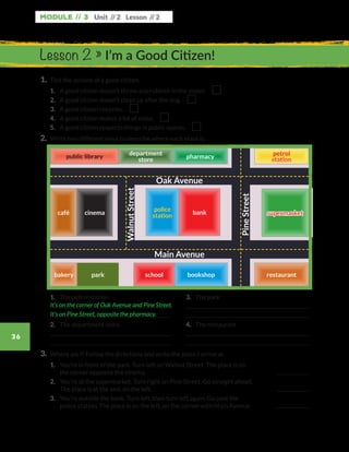 Module // 3
36
Unit // 2 Lesson // 2
1.	 Tick the actions of a good citizen.
	1.	 A good citizen doesn’t throw any rubbish in the street. 
	2.	 A good citizen doesn’t clean up after the dog. 
	3.	 A good citizen recycles. 
	4.	 A good citizen makes a lot of noise. 
	5.	 A good citizen respects things in public spaces. 
2.	 Write two different ways to describe where each place is.
Lesson 2 » I’m a Good Citizen!
	1.	 The petrol station
	
	
	2.	 The department store
	
	
	3.	 The park
	
	
	4.	 The restaurant
	
	
3.	 Where am I? Follow the directions and write the place I arrive at.
	1.	You’re in front of the park. Turn left on Walnut Street. The place is on
the corner opposite the cinema.
	2.	You’re at the supermarket. Turn right on Pine Street. Go straight ahead.
The place is at the end, on the left.
	3.	You’re outside the bank. Turn left, then turn left again. Go past the
police station. The place is on the left, on the corner with Main Avenue.
It’s on the corner of Oak Avenue and Pine Street.
It’s on Pine Street, opposite the pharmacy.
pharmacypharmacy
supermarketsupermarket
restaurantrestaurant
petrol
station
petrol
station
bookshopbookshop
cafécafé cinemacinema bankbank
schoolschoolbakerybakery
police
station
police
station
department
store
department
store
Oak Avenue
Main Avenue
WalnutStreet
PineStreet
park
WB_way_to_go_L6_M3_OK.indd 36 16/12/16 11:52 a.m.
 