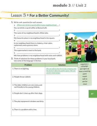 module 3 // Unit 2
37
1.	 Write a wh- question for each answer.
	1.	 ?
	 You can drink a cup of coffee at Bonsai Café.
	2.	 ?
	 The name of my neighbourhood is 20 de Julio.
	3.	 ?
	 My favourite place in my neighbourhood is the square.
	4.	 ?
	In my neighbourhood there is a bakery, a hair salon,
a pharmacy and a grocery store.
	5.	 ?
	 The supermarket is next to the bank.
	6.	 ?
	 We have problems in my neighbourhood with noise and rubbish.
2.	Think of solutions for these problems in your local park.
Use some of the language in the box.
Problem Solution
1. There is no lighting. We can talk to the electricity company and
the district office for public space. We can
ask for street lamps.
2. People throw rubbish.
3. The older children are very noisy and
not friendly to the young children.
4. People don’t clean up after their dogs.
5. The play equipment is broken and dirty.
6. There is a problem with crime.
Where can I drink a cup of coffee in your neighbourhood
Lesson 3 » For a Better Community!
organize a
campaign
put signs up
have a meeting
paint
repair
talk to
ask for
clean
WB_way_to_go_L6_M3_OK.indd 37 16/12/16 11:52 a.m.
 