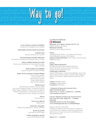 JUAN MANUEL SANTOS CALDERÓN
Presidente de la República de Colombia
MINISTERIO DE EDUCACIÓN NACIONAL
YANETH GIHA
Ministra de Educación Nacional
VÍCTOR JAVIER SAAVEDRA MERCADO
Viceministro de Educación Preescolar, Básica y Media
PAOLA ANDREA TRUJILLO PULIDO
Directora de Calidad para la Educación Preescolar,
Básica y Media
ROSA MARÍA CELY HERRERA
Gerente Programa Colombia Bilingüe
Equipo técnico programa Colombia Bilingüe
Elena Urrutia Sánchez
Fressman Eduth Ávila
Marcela Forero Jiménez
Felipe Villalba Molano
Mauricio Ríos Delgado
British Council
Ricardo Romero Medina- Director Inglés
Juan Camilo Ortegón Sánchez- Gerente de Proyecto
Miguel Ignacio Rodríguez Molano- Director Editorial
Viviana Caicedo Triana- Coordinadora de Proyecto
Andrea Santos Castro- Asistente de Proyecto
Autores
Claudia Vinueza
Proceso pre-editorial
Ángela Sierra
Ilustración y fotografía:
©2003-2016 Shutterstock, Archivo Santillana
Diseño de portada
Luisa Juliana Avella Vargas
Créditos fotográficos portada
Juan Gabriel Muñoz Duarte
Coordinación Editorial:
Richmond, 58 St Aldate’s, Oxford, OX11ST, UK
Deborah Tricker, Luke Baxter
Richmond Colombia
Andrés Guerrero, Adriana Ramírez
Diseño:
Colaboradores de diseño: Luisa Juliana Avella Vargas,
Global Blended Learning, Colin Stobbart
Equipo de diseño Richmond: Lorna Heaslip, Dave Kuzmicki,
Magdalena Mayo
Edición:
Equipo editorial Richmond:
Sue Ashcroft, Luke Baxter, Stephanie Bremner,
David Cole-Powney, Simone Foster, Fiona Hunt,
Jonathan Tasman, Deborah Tricker.
Colaboradores editoriales:
Manick Publishing S.L., Christina Broadbridge, Sarah Curtis,
Chloe Gathern, Ruth Goodman, Amanda Leigh, Stephanie
Parker, Claire Ransom, Sophie Sherlock, Rob Sved, Neil
Wood
Cántico: Intelligent Audio
Vocalista: Georgina Jewson
Consultoría: Otto Baxter
© Ministerio de Educación Nacional (2016)
ISBN 978-958-691-944-9
Calle 43 No. 57-14 Piso 5, Bogotá D.C., Colombia
www.mineducacion.gov.co
Citación: Ministerio de Educación Nacional (2016).
Way to go! 6th Grade. Bogotá D.C. - Colombia
Impresión:
Disponible en línea a través de la página:
www.colombiaaprende.edu.co/colombiabilingue
Todos los derechos reservados.
Prohibida la reproducción total o parcial, el registro o
la transmisión por cualquier medio de recuperación de
información, sin autorización previa del Ministerio de
Educación Nacional.
Bogotá, D. C. – Colombia
WB_preliminares_6th.indd 2 14/12/16 4:35 p.m.
 