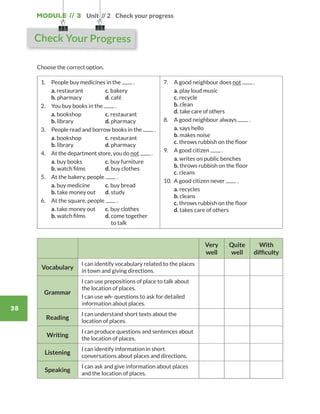 Module // 3
38
Choose the correct option.
1.	 People buy medicines in the .
	a. restaurant	 c. bakery	
b. pharmacy	 d. café
2.	 You buy books in the .
	a. bookshop	 c. restaurant
b. library		 d. pharmacy
3.	People read and borrow books in the .
	 a. bookshop	 c. restaurant
	 b. library		 d. pharmacy
4.	 At the department store, you do not .
	a. buy books	 c. buy furniture	
b. watch films	 d. buy clothes
5.	 At the bakery, people .
	a. buy medicine	 c. buy bread	
b. take money out	d. study
6.	 At the square, people .
	a. take money out	 c. buy clothes	
b. watch films	 d. come together
to talk
7.	 A good neighbour does not .
	a. play loud music	
c. recycle	
b. clean		
d. take care of others
8.	 A good neighbour always .
	a. says hello	
b. makes noise	
c. throws rubbish on the floor   
9.	 A good citizen .
	a. writes on public benches	
b. throws rubbish on the floor	
c. cleans
10.	 A good citizen never .
	a. recycles	
b. cleans	
c. throws rubbish on the floor	
d. takes care of others
Very
well
Quite
well
With
difficulty
Vocabulary
I can identify vocabulary related to the places
in town and giving directions.
Grammar
I can use prepositions of place to talk about
the location of places.
I can use wh- questions to ask for detailed
information about places.
Reading
I can understand short texts about the
location of places.
Writing
I can produce questions and sentences about
the location of places.
Listening
I can identify information in short
conversations about places and directions.
Speaking
I can ask and give information about places
and the location of places.
Unit // 2 Check your progress
Check Your Progress
WB_way_to_go_L6_M3_OK.indd 38 16/12/16 11:52 a.m.
 