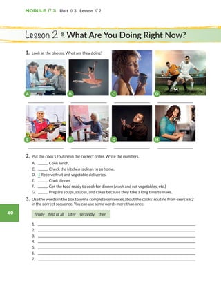 Module // 3
40
Unit // 3 Lesson // 2
1.	 Look at the photos. What are they doing?
Lesson 2 » What Are You Doing Right Now?
C D
2.	 Put the cook’s routine in the correct order. Write the numbers.
	 A.	 Cook lunch.
	 C.	 Check the kitchen is clean to go home.
	 D.	 1 Receive fruit and vegetable deliveries.
	 E.	 Cook dinner.
	F.	 Get the food ready to cook for dinner (wash and cut vegetables, etc.)
	 G.	 Prepare soups, sauces, and cakes because they take a long time to make.
3.	Use the words in the box to write complete sentences about the cooks’ routine from exercise 2
in the correct sequence. You can use some words more than once.
finally  first of all  later  secondly  then
	1.	
	2.	
	3.	
	4.	
	5.	
	6.	
	7.	
E F G H
A B
WB_way_to_go_L6_M3_OK.indd 40 16/12/16 11:52 a.m.
 