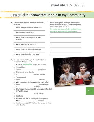 41
module 3 // Unit 3
1.	Answer the questions about your mother
or father.
	1.	 What does your mother/father do?
	
	2.	 Where does she/he work?
	
	3.	 What is the first thing she/he does
at work?
	
	4.	 What does she/he do next?
	
	5.	 What is the last thing she/he does?
	
	6.	 What is she/he doing right now?
	
2.	Write a paragraph about your mother or
father’s routine at work. Use the sequence
connectors from lesson 2.
	
	
	
	
	
	
	
	
	
	
	
3.	 Two people are looking at photos. Write the
questions Ana asks José.
	 A: 	 1. What (do) in this photo?
	 J:	 I’m cooking.
	 A:	Who 2
(help) you?
	 J:	 That’s my friend, Camila.
	 A: 	 3
(make) bread?
	 J: 	 No, we’re not!
	 A:	What 4
(make)?
	 J:	 We’re making a birthday cake for my brother.
	 A:	What 5
(do) while you
6
(cook)?
	 J:	Oh, he’s playing football. He always plays football
on Wednesdays.
	 A:	 7
(play) today?
	 J: 	 Yes, he is.
	A:	You look like you’re having fun in this photo.
Why 8
(laugh)?
	 J:	I can’t remember! But I always have a good time
with Camila.
My mother is a housewife. She works at home.
First of all, she cleans the kitchen. Then, …
are you doing
Lesson 3 » I Know the People in my Community
WB_way_to_go_L6_M3_OK.indd 41 16/12/16 11:52 a.m.
 