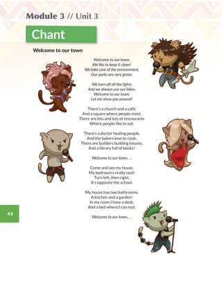 42
Module 3 // Unit 3
Chant
Welcome to our town,
We like to keep it clean!
We take care of the environment,
Our parks are very green.
We turn off all the lights
And we always use our bikes.
Welcome to our town.
Let me show you around!
There’s a church and a café,
And a square where people meet.
There are lots and lots of restaurants
Where people like to eat.
There’s a doctor healing people,
And the bakers love to cook,
There are builders building houses,
And a library full of books!
Welcome to our town, …
Come and see my house,
My bedroom’s really cool!
Turn left, then right,
It’s opposite the school.
My house has two bathrooms,
A kitchen and a garden!
In my room I have a desk,
And a bed where I can rest.
Welcome to our town, …
Welcome to our town
WB_way_to_go_L6_M3_OK.indd 42 16/12/16 11:52 a.m.
 