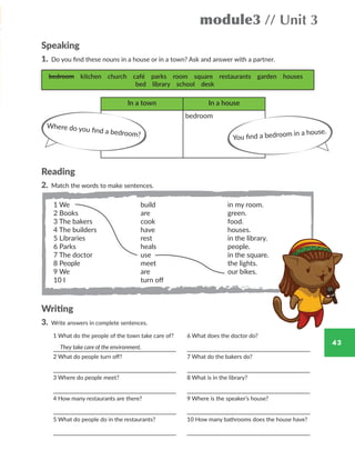 43
module3 // Unit 3
Speaking
1. Do you find these nouns in a house or in a town? Ask and answer with a partner.
Reading
2. Match the words to make sentences.
Writing
3. Write answers in complete sentences.
bedroom kitchen church café parks room square restaurants garden houses
bed library school desk
In a town In a house
bedroom
Where do you find a bedroom? You find a bedroom in a house.
1 We
2 Books
3 The bakers
4 The builders
5 Libraries
6 Parks
7 The doctor
8 People
9 We
10 I
build
are
cook
have
rest
heals
use
meet
are
turn off
in my room.
green.
food.
houses.
in the library.
people.
in the square.
the lights.
our bikes.
1 What do the people of the town take care of?
2 What do people turn off?
3 Where do people meet?
4 How many restaurants are there?
5 What do people do in the restaurants?
6 What does the doctor do?
7 What do the bakers do?
8 What is in the library?
9 Where is the speaker’s house?
10 How many bathrooms does the house have?
They take care of the environment.
WB_way_to_go_L6_M3_OK.indd 43 16/12/16 11:52 a.m.
 