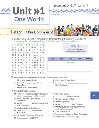 module 4 // Unit 1
45
One World
Unit 1»
1.	Find the twelve nationalities of the students at the Second Youth Intercultural Encounter. The
words can go down or across. Write them in the chart below in the correct column.
J A A U S T R A L I A N
A B D Y N O E M W C R S
P R E K L J D E T N G C
A A N C V W C R R E E H
N Z C A N A D I A N N I
E I Z F R E N C H G T N
S L A P U I E A S L I E
E I W Q J B C N D I N S
R A M E X I C A N S I E
Y N C J K L Y I G H A K
H B C O L O M B I A N Y
P E R U V I A N E J I C
2.	Complete the sentences with the correct country name or nationality.
	1.	Ale is from Mexico. She is .
	2.	Fiona is from . She is
Australian.
	3.	Sean is from Canada. He is .
	4.	Line is from France. She is .
	5.	Sam is from the .
He is American.
3.	Complete the conversation.
	M:	 Hello, I’m Marisol, your Spanish teacher.
Where 1
you from, Kenji?
	K: 	 Hello, I am from Japan. Are you
Colombian?
	M:	 Yes, I 2
. Are you familiar with
your classmates?
	K:	 Yes, I can tell you about them.
	M:	Great. 3
Andrea from
Australia?
	K:	 No, she isn’t. She is from Germany.
	M:	 4
is Tareq from?
	K:	 He is from Egypt.
	M:	 5
Tuti Egyptian, too?
	K:	 No, she isn’t. She is Thai.
	M:	 Is Chen Japanese?
	K:	 No, he 6
. He is Chinese.
	M:	 What about Gabriela and Jose? Where
are they 7
?
	K:	 They’re from Brazil.
	M:	 8
Steve and Karen Australian?
	K:	 No, they’re not. They are English.
Lesson 1 » I’m Colombian!
Study Tip
Use capital letters for
countries and nationalities.
-an -ese -ian -ish Other
Australian
WB_way_to_go_L6_M4_OK.indd 45 10/12/16 8:02 p.m.
 